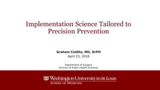 Implementation Science Tailored to
Precision Prevention
Graham Colditz, MD, DrPH
April 23, 2018
Department of Surgery
Division of Public Health Sciences
 