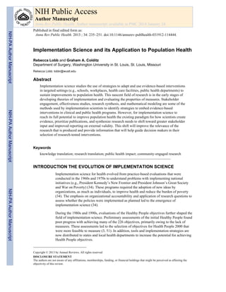 Implementation Science and its Application to Population Health
Rebecca Lobb and Graham A. Colditz
Department of Surgery, Washington University in St. Louis, St. Louis, Missouri
Rebecca Lobb: lobbr@wustl.edu
Abstract
Implementation science studies the use of strategies to adapt and use evidence-based interventions
in targeted settings (e.g., schools, workplaces, health care facilities, public health departments) to
sustain improvements to population health. This nascent field of research is in the early stages of
developing theories of implementation and evaluating the properties of measures. Stakeholder
engagement, effectiveness studies, research synthesis, and mathematical modeling are some of the
methods used by implementation scientists to identify strategies to embed evidence-based
interventions in clinical and public health programs. However, for implementation science to
reach its full potential to improve population health the existing paradigm for how scientists create
evidence, prioritize publications, and synthesize research needs to shift toward greater stakeholder
input and improved reporting on external validity. This shift will improve the relevance of the
research that is produced and provide information that will help guide decision makers in their
selection of research-tested interventions.
Keywords
knowledge translation; research translation; public health impact; community-engaged research
INTRODUCTION THE EVOLUTION OF IMPLEMENTATION SCIENCE
Implementation science for health evolved from practice-based evaluations that were
conducted in the 1960s and 1970s to understand problems with implementing national
initiatives (e.g., President Kennedy’s New Frontier and President Johnson’s Great Society
and War on Poverty) (34). These programs required the adoption of new ideas by
organizations, as much as individuals, to improve health and reduce the burden of poverty
(34). The emphasis on organizational accountability and application of research questions to
assess whether the policies were implemented as planned led to the emergence of
implementation science (34).
During the 1980s and 1990s, evaluations of the Healthy People objectives further shaped the
field of implementation science. Preliminary assessments of the initial Healthy People found
poor progress with achieving many of the 226 objectives, primarily owing to the lack of
measures. These assessments led to the selection of objectives for Health People 2000 that
were more feasible to measure (3, 51). In addition, tools and implementation strategies are
now distributed to states and local health departments to increase the potential for achieving
Health People objectives.
Copyright © 2013 by Annual Reviews. All rights reserved
DISCLOSURE STATEMENT
The authors are not aware of any affiliations, memberships, funding, or financial holdings that might be perceived as affecting the
objectivity of this review.
NIH Public Access
Author Manuscript
Annu Rev Public Health. Author manuscript; available in PMC 2014 January 24.
Published in final edited form as:
Annu Rev Public Health. 2013 ; 34: 235–251. doi:10.1146/annurev-publhealth-031912-114444.
NIH-PAAuthorManuscriptNIH-PAAuthorManuscriptNIH-PAAuthorManuscript
 