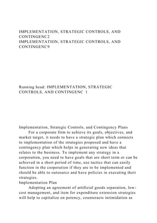 IMPLEMENTATION, STRATEGIC CONTROLS, AND
CONTINGENC2
IMPLEMENTATION, STRATEGIC CONTROLS, AND
CONTINGENC9
Running head: IMPLEMENTATION, STRATEGIC
CONTROLS, AND CONTINGENC 1
Implementation, Strategic Controls, and Contingency Plans
For a corporate firm to achieve its goals, objectives, and
market target, it needs to have a strategic plan which connects
to implementation of the strategies proposed and have a
contingency plan which helps in generating new ideas that
relates to the business. To implement any strategy in a
corporation, you need to have goals that are short term or can be
achieved in a short period of time, use tactics that can easily
function in the corporation if they are to be implemented and
should be able to outsource and have policies in executing their
strategies.
Implementation Plan
Adopting an agreement of artificial goods separation, low-
cost management, and item for expenditure extension strategies
will help to capitalize on potency, counteracts intimidation as
 