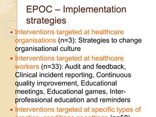 EPOC – Implementation
strategies
 Interventions targeted at healthcare
organisations (n=3): Strategies to change
organisational culture
 Interventions targeted at healthcare
workers (n=33): Audit and feedback,
Clinical incident reporting, Continuous
quality improvement, Educational
meetings, Educational games, Inter-
professional education and reminders
 Interventions targeted at specific types of
 
