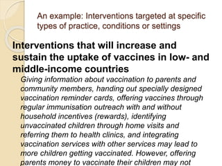 An example: Interventions targeted at specific
types of practice, conditions or settings
Interventions that will increase and
sustain the uptake of vaccines in low- and
middle-income countries
Giving information about vaccination to parents and
community members, handing out specially designed
vaccination reminder cards, offering vaccines through
regular immunisation outreach with and without
household incentives (rewards), identifying
unvaccinated children through home visits and
referring them to health clinics, and integrating
vaccination services with other services may lead to
more children getting vaccinated. However, offering
parents money to vaccinate their children may not
 
