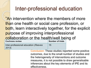 Inter-professional education
”An intervention where the members of more
than one health or social care profession, or
both, learn interactively together, for the explicit
purpose of improving interprofessional
collaboration or the health/well being of
patients/clients, or both.”
Cochrane review Number of trials
Inter-professional education (Reeves
2013)
15
Conclusion: These studies reported some positive
outcomes, due to the small number of studies and
the heterogeneity of interventions and outcome
measures, it is not possible to draw generalisable
inferences about the key elements of IPE and its
effectiveness.
 