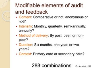 Modifiable elements of audit
and feedback
 Content: Comparative or not, anonymous or
not?
 Intensity: Monthly, quarterly, semi-annually,
annually?
 Method of delivery: By post, peer, or non-
peer?
 Duration: Six months, one year, or two
years?
 Context: Primary care or secondary care?
288 combinations Eccles et al., 2006
 