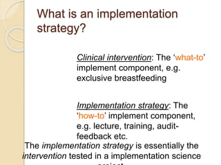 What is an implementation
strategy?
Clinical intervention: The ‘what-to’
implement component, e.g.
exclusive breastfeeding
Implementation strategy: The
‘how-to’ implement component,
e.g. lecture, training, audit-
feedback etc.
The implementation strategy is essentially the
intervention tested in a implementation science
 