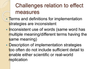 Challenges relation to effect
measures
 Terms and definitions for implementation
strategies are inconsistent
 Inconsistent use of words (same word has
multiple meaning/different terms having the
same meaning)
 Description of implementation strategies
too often do not include sufficient detail to
enable either scientific or real-world
replication
 