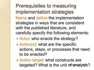 Prerequisites to measuring
implementation strategies
Name and define the implementation
strategies in ways that are consistent
with the published literature, and
carefully specify the following elements:
 Actor: who enacts the strategy?
 Action(s): what are the specific
actions, steps, or processes that need
to be enacted?
 Action target: what constructs are
targeted? What is the unit of analysis?Proctor et al., 2013
 