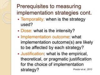 Prerequisites to measuring
implementation strategies cont.
 Temporality: when is the strategy
used?
 Dose: what is the intensity?
 Implementation outcome: what
implementation outcome(s) are likely
to be affected by each strategy?
 Justification: what is the empirical,
theoretical, or pragmatic justification
for the choice of implementation
strategy? Proctor et al., 2013
 
