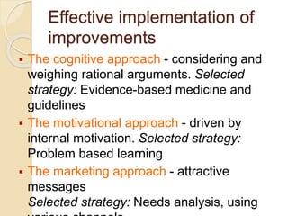 Effective implementation of
improvements
 The cognitive approach - considering and
weighing rational arguments. Selected
strategy: Evidence-based medicine and
guidelines
 The motivational approach - driven by
internal motivation. Selected strategy:
Problem based learning
 The marketing approach - attractive
messages
Selected strategy: Needs analysis, using
 
