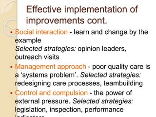 Effective implementation of
improvements cont.
 Social interaction - learn and change by the
example
Selected strategies: opinion leaders,
outreach visits
 Management approach - poor quality care is
a ‘systems problem’. Selected strategies:
redesigning care processes, teambuilding
 Control and compulsion - the power of
external pressure. Selected strategies:
legislation, inspection, performance
 