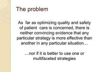 The problem
As far as optimizing quality and safety
of patient care is concerned, there is
neither convincing evidence that any
particular strategy is more effective than
another in any particular situation…
…nor if it is better to use one or
multifaceted strategies
 