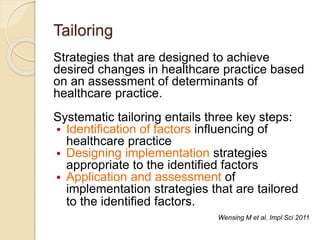 Tailoring
Strategies that are designed to achieve
desired changes in healthcare practice based
on an assessment of determinants of
healthcare practice.
Systematic tailoring entails three key steps:
 Identification of factors influencing of
healthcare practice
 Designing implementation strategies
appropriate to the identified factors
 Application and assessment of
implementation strategies that are tailored
to the identified factors.
Wensing M et al. Impl Sci 2011
 