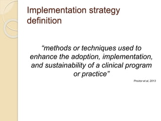 Implementation strategy
definition
“methods or techniques used to
enhance the adoption, implementation,
and sustainability of a clinical program
or practice”
Proctor et al, 2013
 