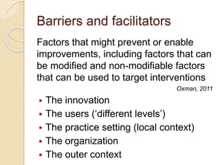 Barriers and facilitators
Factors that might prevent or enable
improvements, including factors that can
be modified and non-modifiable factors
that can be used to target interventions
Oxman, 2011
 The innovation
 The users (‘different levels’)
 The practice setting (local context)
 The organization
 The outer context
 