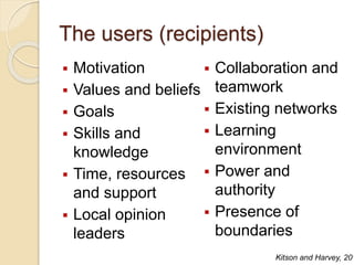 The users (recipients)
 Motivation
 Values and beliefs
 Goals
 Skills and
knowledge
 Time, resources
and support
 Local opinion
leaders
 Collaboration and
teamwork
 Existing networks
 Learning
environment
 Power and
authority
 Presence of
boundaries
Kitson and Harvey, 201
 