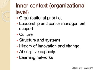 Inner context (organizational
level)
 Organisational priorities
 Leadership and senior management
support
 Culture
 Structure and systems
 History of innovation and change
 Absorptive capacity
 Learning networks
Kitson and Harvey, 201
 