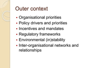 Outer context
 Organisational priorities
 Policy drivers and priorities
 Incentives and mandates
 Regulatory frameworks
 Environmental (in)stability
 Inter-organisational networks and
relationships
 