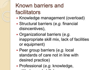 Known barriers and
facilitators
 Knowledge management (overload)
 Structural barriers (e.g. financial
disincentives),
 Organizational barriers (e.g.
inappropriate skill mix, lack of facilities
or equipment)
 Peer group barriers (e.g. local
standards of care not in line with
desired practice)
 Professional (e.g. knowledge,
 