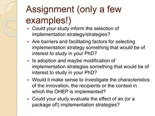 Assignment (only a few
examples!)
 Could your study inform the selection of
implementation strategy/strategies?
 Are barriers and facilitating factors for selecting
implementation strategy something that would be of
interest to study in your PhD?
 Is adoption and maybe modification of
implementation strategies something that would be of
interest to study in your PhD?
 Would it make sense to investigate the characteristics
of the innovation, the recipients or the context in
which the OHEP is implemented?
 Could your study evaluate the effect of an (or a
package of!) implementation strategies?
 