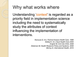 Why what works where
Understanding ‘context’ is regarded as a
priority field in implementation science
including the need to systematically
study the attributes of context
influencing the implementation of
interventions.
Kanouse D, Int J Technol Assess Health Care, 1988
Siddiqi K, Int J Qual Health Care 2005
English M, Arch Dis Child, 2008
Dieleman M, Health Research Policy and Systems, 2009
McCoy D, International Health, 2010
 