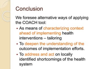 Conclusion
We foresee alternative ways of applying
the COACH tool:
 As means of characterizing context
ahead of implementing health
interventions – tailoring
 To deepen the understanding of the
outcomes of implementation efforts.
 To address and act on locally
identified shortcomings of the health
system
 