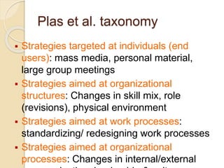 Plas et al. taxonomy
 Strategies targeted at individuals (end
users): mass media, personal material,
large group meetings
 Strategies aimed at organizational
structures: Changes in skill mix, role
(revisions), physical environment
 Strategies aimed at work processes:
standardizing/ redesigning work processes
 Strategies aimed at organizational
processes: Changes in internal/external
 