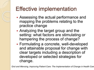 Effective implementation
 Assessing the actual performance and
mapping the problems relating to the
practice change
 Analyzing the target group and the
setting: what factors are stimulating or
hampering the process of change?
 Formulating a concrete, well-developed
and attainable proposal for change with
clear targets including a description of
developed or selected strategies for
change.
Grol and Wensing, Improving Patient Care: The Implementation of Change in Health Care
 
