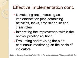 Effective implementation cont.
 Developing and executing an
implementation plan containing
activities, tasks, time schedule and
clear roles
 Integrating the improvement within the
normal practice routines
 Evaluating and revising the plan:
continuous monitoring on the basis of
indicators
Grol and Wensing, Improving Patient Care: The Implementation of Change in Health Care
 