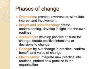 Phases of change
 Orientation: promote awareness, stimulate
interest and involvement
 Insight and understanding: create
understanding, develop insight into the own
routines
 Acceptance: develop positive attitude for
change, create positive intentions or
decisions to change
 Change: try out change in practice, confirm
benefit and value of change
 Maintenance: integrate new practice into
routines, embed new practice in the
organization
 