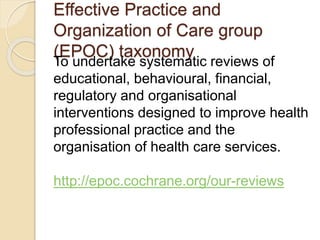 Effective Practice and
Organization of Care group
(EPOC) taxonomy
To undertake systematic reviews of
educational, behavioural, financial,
regulatory and organisational
interventions designed to improve health
professional practice and the
organisation of health care services.
http://epoc.cochrane.org/our-reviews
 
