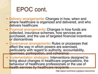 EPOC cont.
 Delivery arrangements: Changes in how, when and
where healthcare is organized and delivered, and who
delivers healthcare
 Financial arrangements: Changes in how funds are
collected, insurance schemes, how services are
purchased, and the use of targeted financial incentives
or disincentives
 Governance arrangements: Rules or processes that
affect the way in which powers are exercised,
particularly with regard to authority, accountability,
openness, participation, and coherence
 Implementation strategies: Interventions designed to
bring about changes in healthcare organizations, the
behaviour of healthcare professionals or the use of
health services by healthcare recipients
http://epoc.cochrane.org/epoc-taxonomy
 