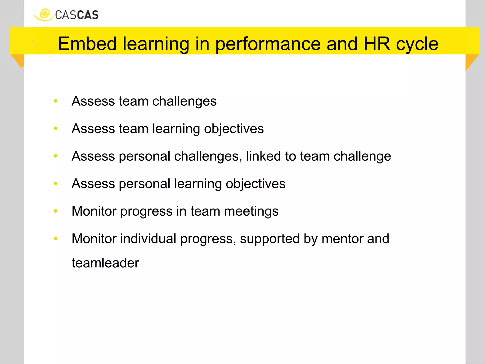 Embed learning in performance and HR cycle
• Assess team challenges
• Assess team learning objectives
• Assess personal challenges, linked to team challenge
• Assess personal learning objectives
• Monitor progress in team meetings
• Monitor individual progress, supported by mentor and
teamleader
 