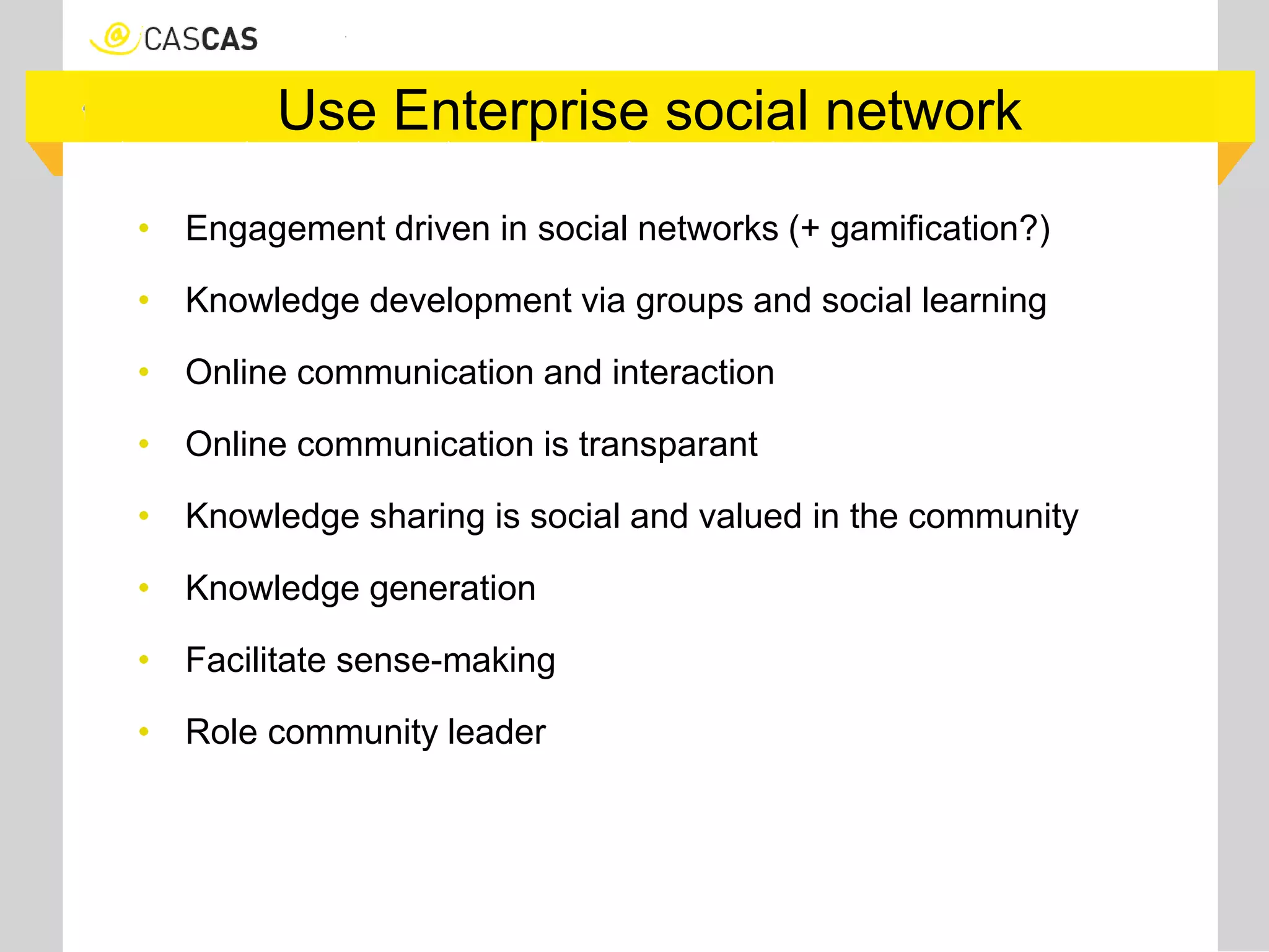 Use Enterprise social network
• Engagement driven in social networks (+ gamification?)
• Knowledge development via groups and social learning
• Online communication and interaction
• Online communication is transparant
• Knowledge sharing is social and valued in the community
• Knowledge generation
• Facilitate sense-making
• Role community leader
 