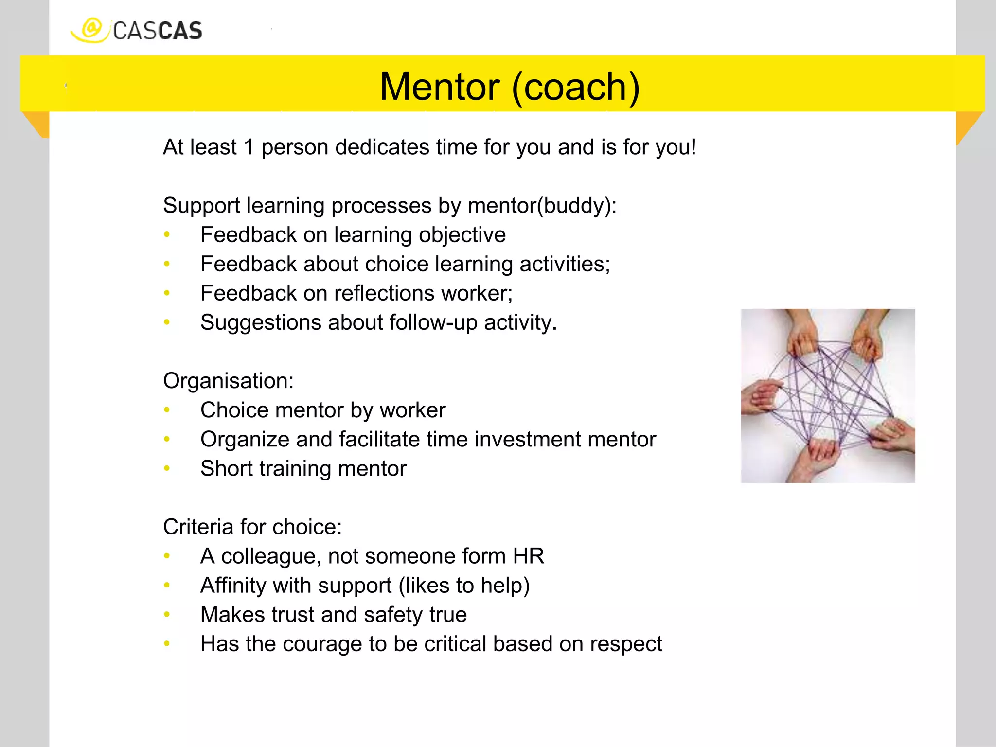 Mentor (coach)
At least 1 person dedicates time for you and is for you!
Support learning processes by mentor(buddy):
• Feedback on learning objective
• Feedback about choice learning activities;
• Feedback on reflections worker;
• Suggestions about follow-up activity.
Organisation:
• Choice mentor by worker
• Organize and facilitate time investment mentor
• Short training mentor
Criteria for choice:
• A colleague, not someone form HR
• Affinity with support (likes to help)
• Makes trust and safety true
• Has the courage to be critical based on respect
 