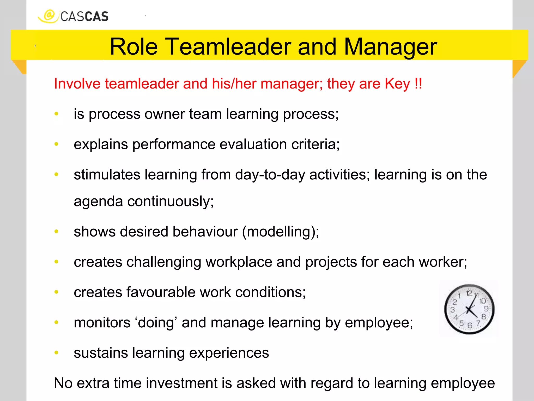 Role Teamleader and Manager
Involve teamleader and his/her manager; they are Key !!
• is process owner team learning process;
• explains performance evaluation criteria;
• stimulates learning from day-to-day activities; learning is on the
agenda continuously;
• shows desired behaviour (modelling);
• creates challenging workplace and projects for each worker;
• creates favourable work conditions;
• monitors ‘doing’ and manage learning by employee;
• sustains learning experiences
No extra time investment is asked with regard to learning employee
 