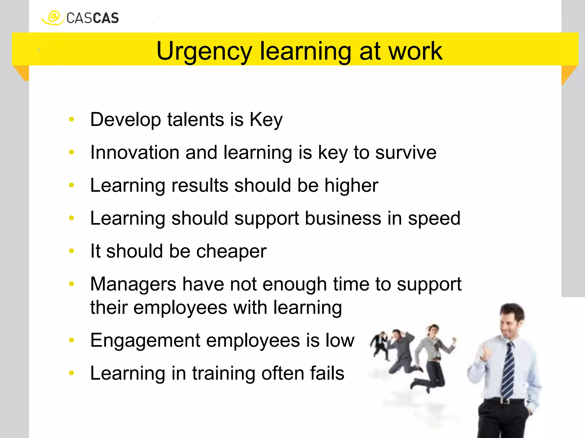 Urgency learning at work
• Develop talents is Key
• Innovation and learning is key to survive
• Learning results should be higher
• Learning should support business in speed
• It should be cheaper
• Managers have not enough time to support
their employees with learning
• Engagement employees is low
• Learning in training often fails
 