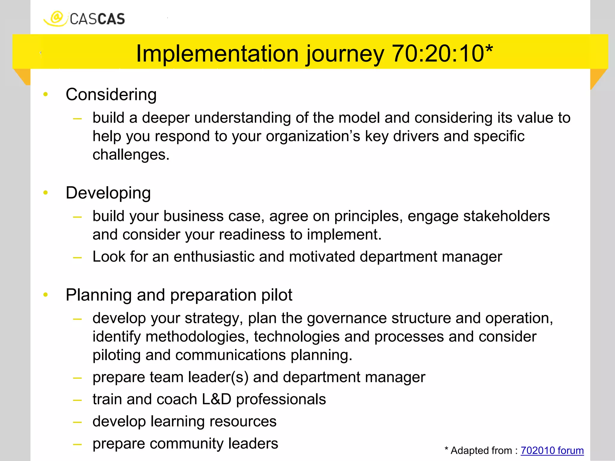 Implementation journey 70:20:10*
• Considering
– build a deeper understanding of the model and considering its value to
help you respond to your organization’s key drivers and specific
challenges.
• Developing
– build your business case, agree on principles, engage stakeholders
and consider your readiness to implement.
– Look for an enthusiastic and motivated department manager
• Planning and preparation pilot
– develop your strategy, plan the governance structure and operation,
identify methodologies, technologies and processes and consider
piloting and communications planning.
– prepare team leader(s) and department manager
– train and coach L&D professionals
– develop learning resources
– prepare community leaders * Adapted from : 702010 forum
 