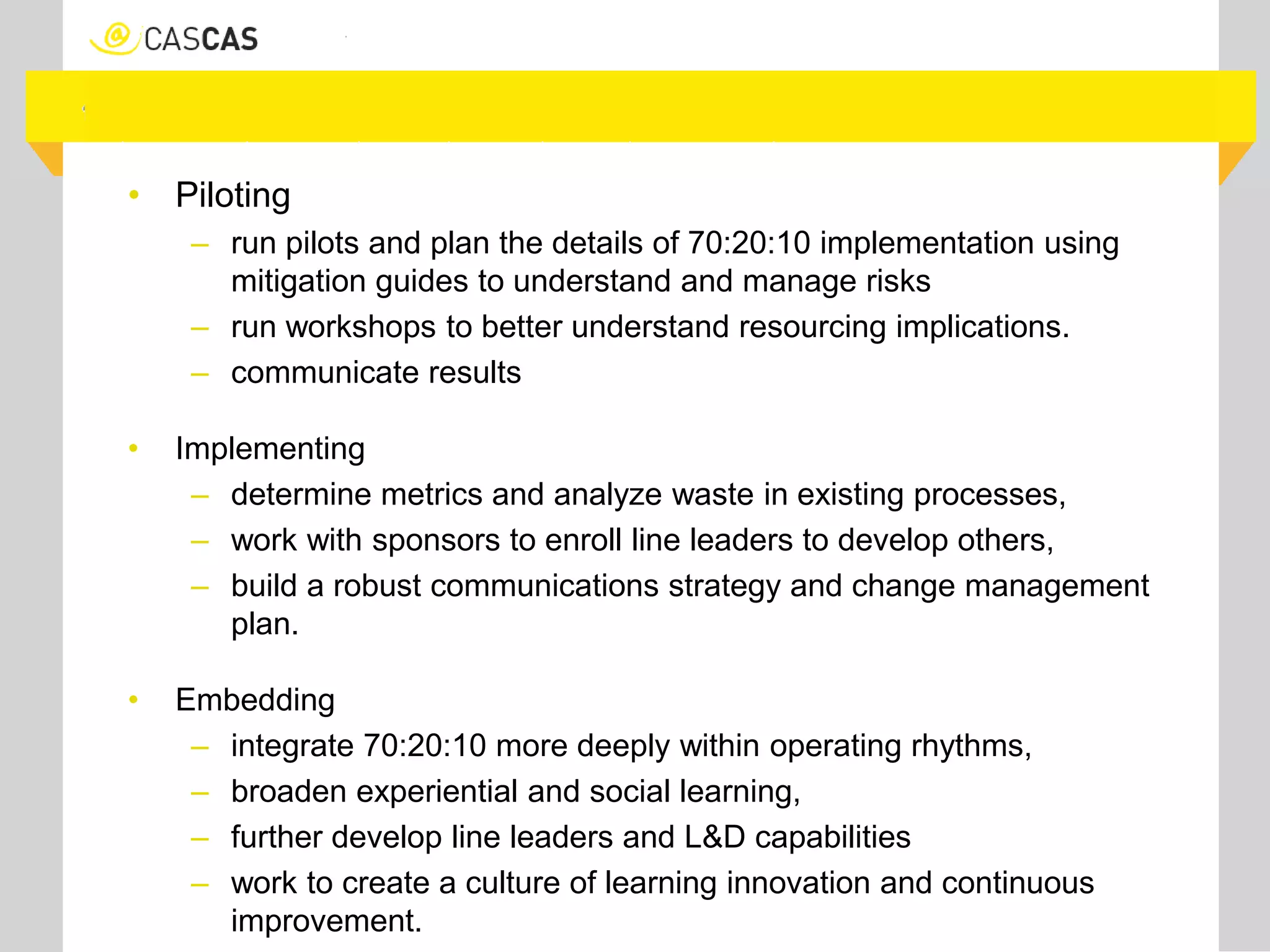 • Piloting
– run pilots and plan the details of 70:20:10 implementation using
mitigation guides to understand and manage risks
– run workshops to better understand resourcing implications.
– communicate results
• Implementing
– determine metrics and analyze waste in existing processes,
– work with sponsors to enroll line leaders to develop others,
– build a robust communications strategy and change management
plan.
• Embedding
– integrate 70:20:10 more deeply within operating rhythms,
– broaden experiential and social learning,
– further develop line leaders and L&D capabilities
– work to create a culture of learning innovation and continuous
improvement.
 