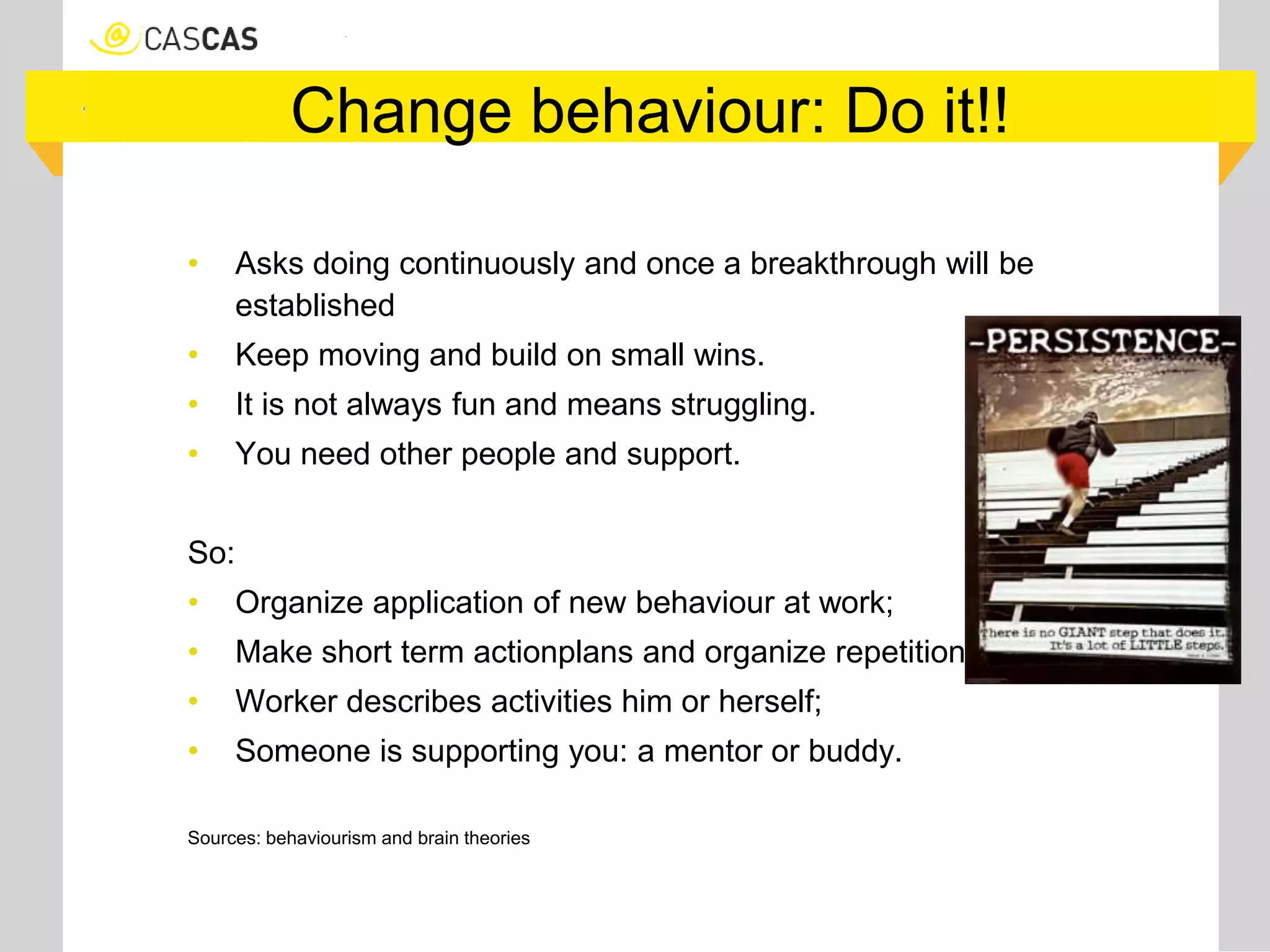 Change behaviour: Do it!!
• Asks doing continuously and once a breakthrough will be
established
• Keep moving and build on small wins.
• It is not always fun and means struggling.
• You need other people and support.
So:
• Organize application of new behaviour at work;
• Make short term actionplans and organize repetition;;
• Worker describes activities him or herself;
• Someone is supporting you: a mentor or buddy.
Sources: behaviourism and brain theories
 