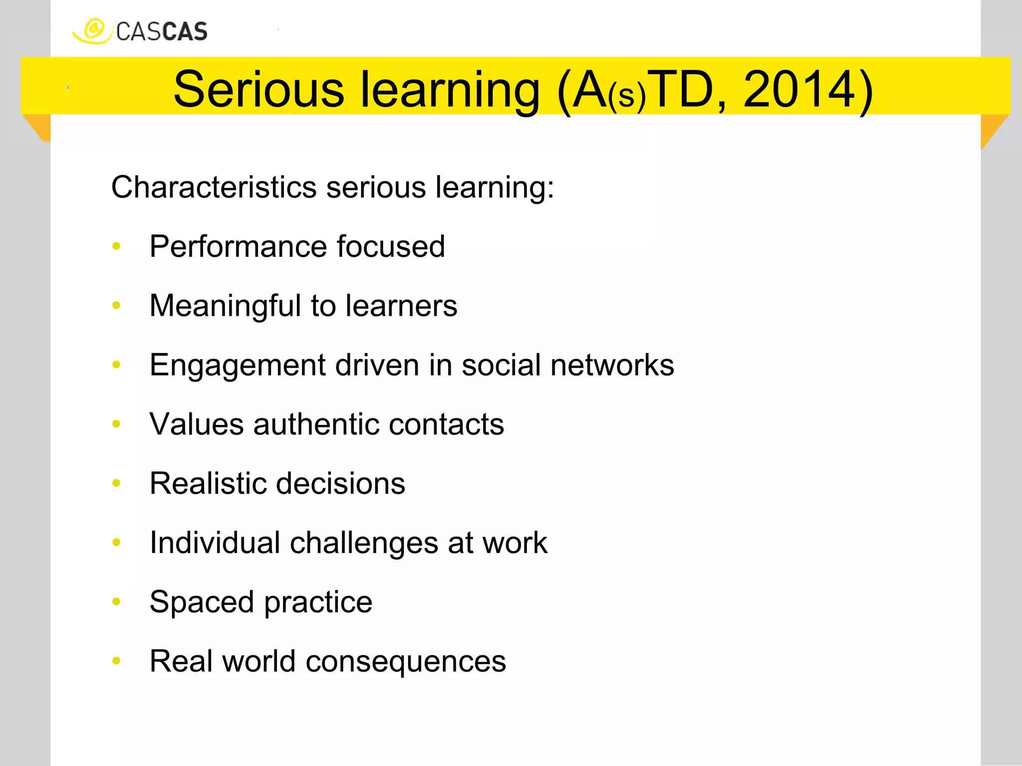 Serious learning (A(s)TD, 2014)
Characteristics serious learning:
• Performance focused
• Meaningful to learners
• Engagement driven in social networks
• Values authentic contacts
• Realistic decisions
• Individual challenges at work
• Spaced practice
• Real world consequences
 