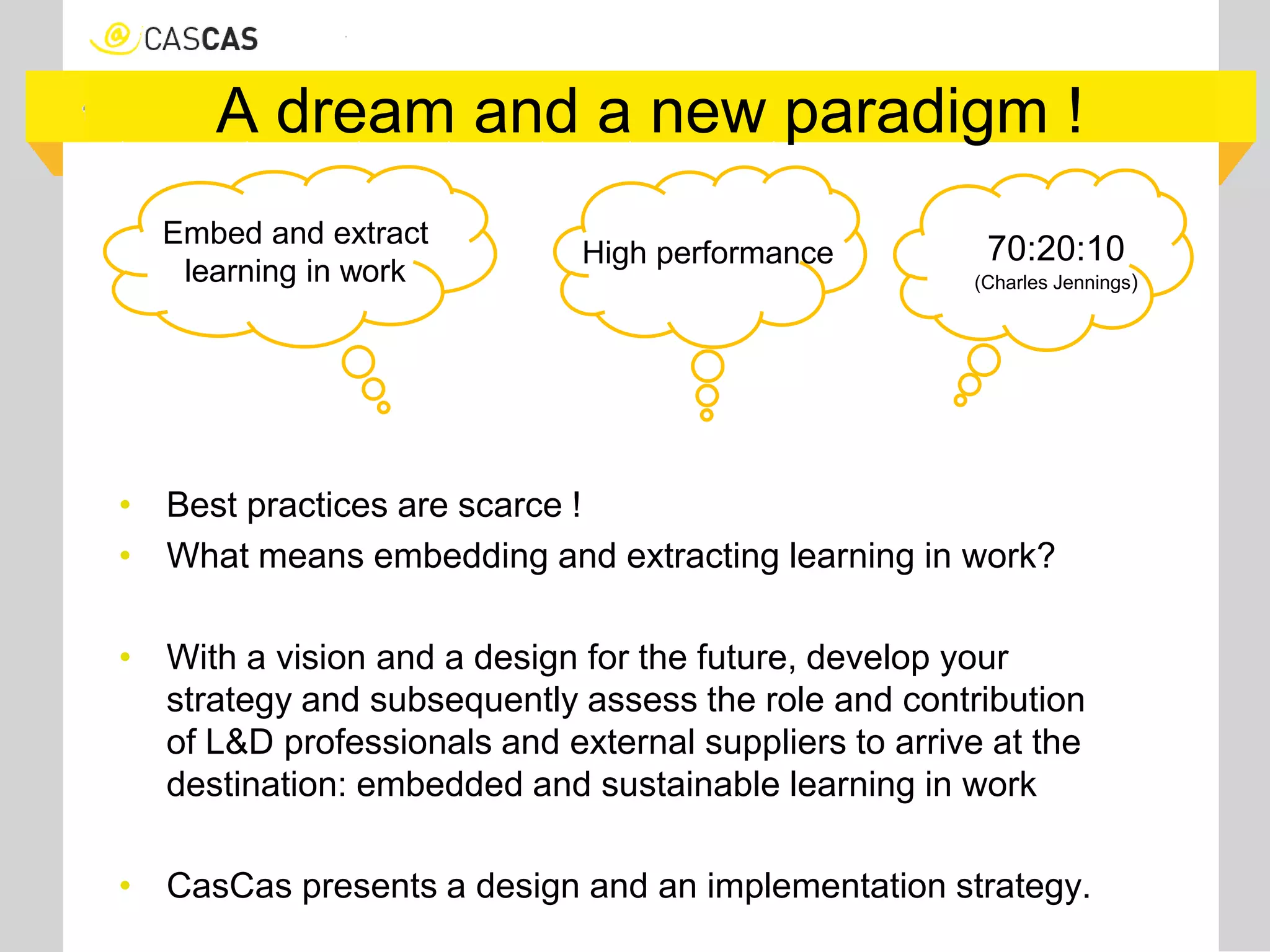 A dream and a new paradigm !
• Best practices are scarce !
• What means embedding and extracting learning in work?
• With a vision and a design for the future, develop your
strategy and subsequently assess the role and contribution
of L&D professionals and external suppliers to arrive at the
destination: embedded and sustainable learning in work
• CasCas presents a design and an implementation strategy.
Embed and extract
learning in work
70:20:10
(Charles Jennings)
High performance
 