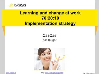 Learning and change at work
70:20:10
Implementation strategy
CasCas
Kas Burger
www.cascas.nl Blog: www.kasburger.blogspot.nl Tel. 06 51829114
 