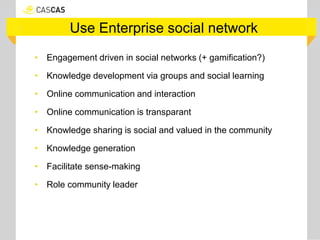 Use Enterprise social network
• Engagement driven in social networks (+ gamification?)
• Knowledge development via groups and social learning
• Online communication and interaction
• Online communication is transparant
• Knowledge sharing is social and valued in the community
• Knowledge generation
• Facilitate sense-making
• Role community leader
 