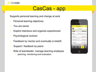 CasCas - app
Supports personal learning and change at work
• Personal learning objectives
• You are owner
• Explicit intentions and organize experiences!
• Psychological contract
• Feedback by mentor and eventually a coach
• Support / feedback by peers
• Role of teamleader: manage learning employee
– planning, monitoring and evaluation
 
