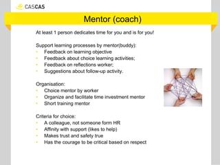 Mentor (coach)
At least 1 person dedicates time for you and is for you!
Support learning processes by mentor(buddy):
• Feedback on learning objective
• Feedback about choice learning activities;
• Feedback on reflections worker;
• Suggestions about follow-up activity.
Organisation:
• Choice mentor by worker
• Organize and facilitate time investment mentor
• Short training mentor
Criteria for choice:
• A colleague, not someone form HR
• Affinity with support (likes to help)
• Makes trust and safety true
• Has the courage to be critical based on respect
 
