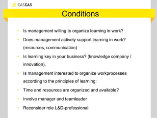 Conditions
• Is management willing to organize learning in work?
• Does management actively support learning in work?
(resources, communication)
• Is learning key in your business? (knowledge company /
innovation),
• Is management interested to organize workprocesses
according to the principles of learning;
• Time and resources are organized and available?
• Involve manager and teamleader
• Reconsider role L&D-professional
 