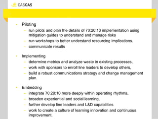 • Piloting
– run pilots and plan the details of 70:20:10 implementation using
mitigation guides to understand and manage risks
– run workshops to better understand resourcing implications.
– communicate results
• Implementing
– determine metrics and analyze waste in existing processes,
– work with sponsors to enroll line leaders to develop others,
– build a robust communications strategy and change management
plan.
• Embedding
– integrate 70:20:10 more deeply within operating rhythms,
– broaden experiential and social learning,
– further develop line leaders and L&D capabilities
– work to create a culture of learning innovation and continuous
improvement.
 