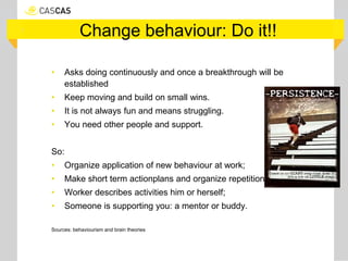 Change behaviour: Do it!!
• Asks doing continuously and once a breakthrough will be
established
• Keep moving and build on small wins.
• It is not always fun and means struggling.
• You need other people and support.
So:
• Organize application of new behaviour at work;
• Make short term actionplans and organize repetition;;
• Worker describes activities him or herself;
• Someone is supporting you: a mentor or buddy.
Sources: behaviourism and brain theories
 
