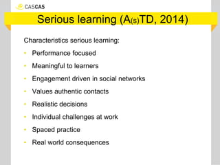 Serious learning (A(s)TD, 2014)
Characteristics serious learning:
• Performance focused
• Meaningful to learners
• Engagement driven in social networks
• Values authentic contacts
• Realistic decisions
• Individual challenges at work
• Spaced practice
• Real world consequences
 