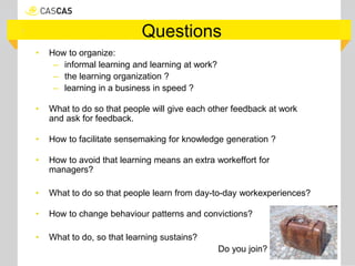 Questions
• How to organize:
– informal learning and learning at work?
– the learning organization ?
– learning in a business in speed ?
• What to do so that people will give each other feedback at work
and ask for feedback.
• How to facilitate sensemaking for knowledge generation ?
• How to avoid that learning means an extra workeffort for
managers?
• What to do so that people learn from day-to-day workexperiences?
• How to change behaviour patterns and convictions?
• What to do, so that learning sustains?
Do you join?
 