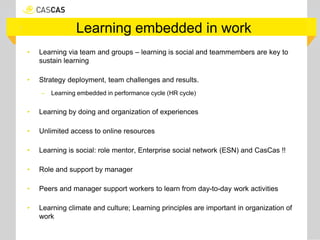 Learning embedded in work
• Learning via team and groups – learning is social and teammembers are key to
sustain learning
• Strategy deployment, team challenges and results.
– Learning embedded in performance cycle (HR cycle)
• Learning by doing and organization of experiences
• Unlimited access to online resources
• Learning is social: role mentor, Enterprise social network (ESN) and CasCas !!
• Role and support by manager
• Peers and manager support workers to learn from day-to-day work activities
• Learning climate and culture; Learning principles are important in organization of
work
 